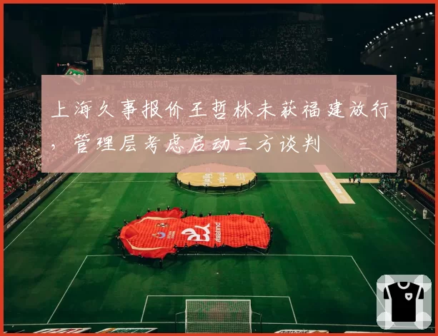 上海久事报价王哲林未获福建放行,管理层考虑启动三方谈判
