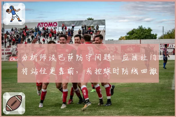 分析师谈巴萨防守问题：应该让门将站位更靠前，或控球时防线回撤