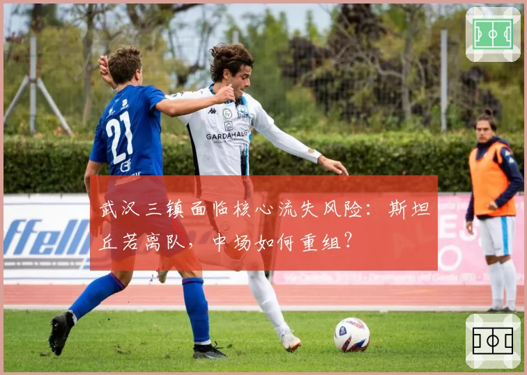 武汉三镇面临核心流失风险：斯坦丘若离队，中场如何重组？