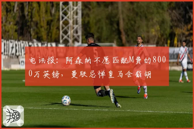 电讯报:阿森纳不愿匹配M费的8000万英镑,曼联忌惮皇马会截胡