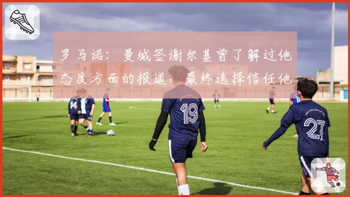 罗马诺:曼城签谢尔基曾了解过他态度方面的报道,最终选择信任他