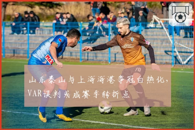 山东泰山与上海海港争冠白热化,VAR误判或成赛季转折点