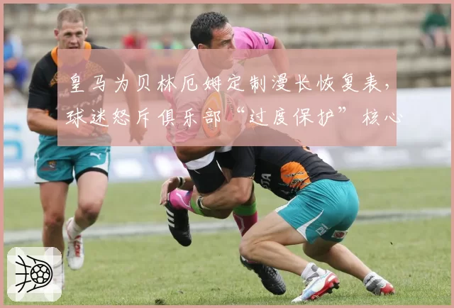 皇马为贝林厄姆定制漫长恢复表，球迷怒斥俱乐部“过度保护”核心