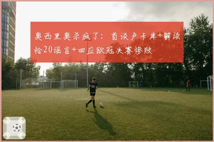 奥西里奥杀疯了:首谈卢卡库+解读恰20谣言+回应欧冠决赛惨败