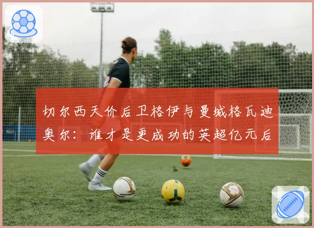 切尔西天价后卫格伊与曼城格瓦迪奥尔:谁才是更成功的英超亿元后卫?