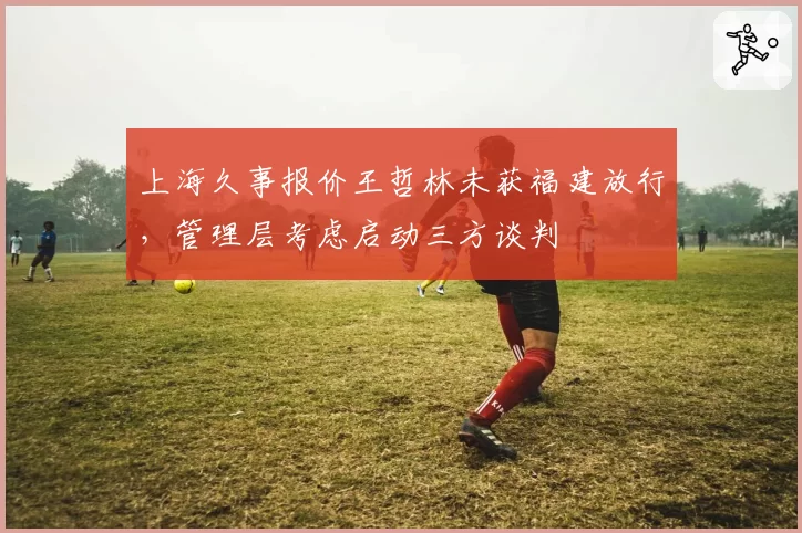 上海久事报价王哲林未获福建放行,管理层考虑启动三方谈判