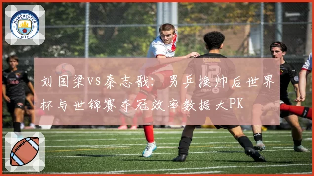 刘国梁vs秦志戬：男乒换帅后世界杯与世锦赛夺冠效率数据大PK