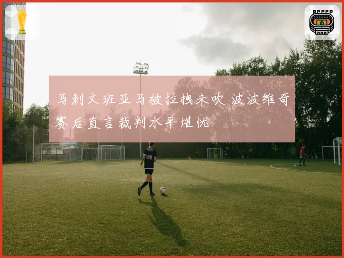 马刺文班亚马被拉拽未吹 波波维奇赛后直言裁判水平堪忧
