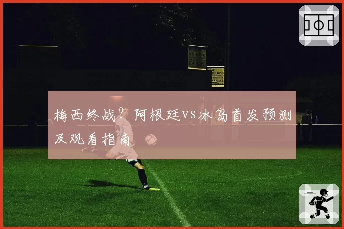 梅西终战?阿根廷vs冰岛首发预测及观看指南