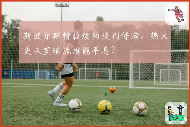 斯波尔斯特拉续约谈判停滞，热火更衣室暗流谁能平息？