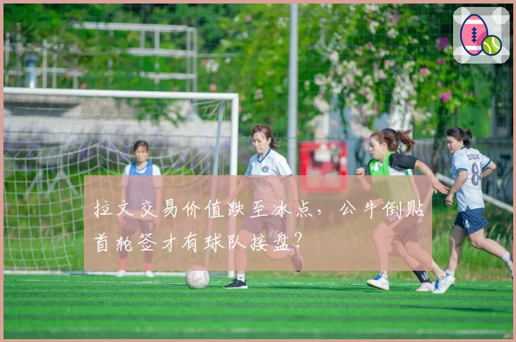 拉文交易价值跌至冰点，公牛倒贴首轮签才有球队接盘？