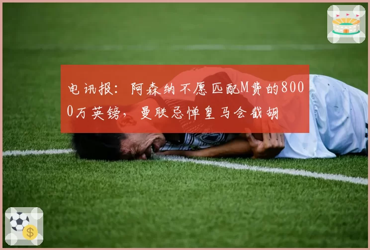 电讯报:阿森纳不愿匹配M费的8000万英镑,曼联忌惮皇马会截胡