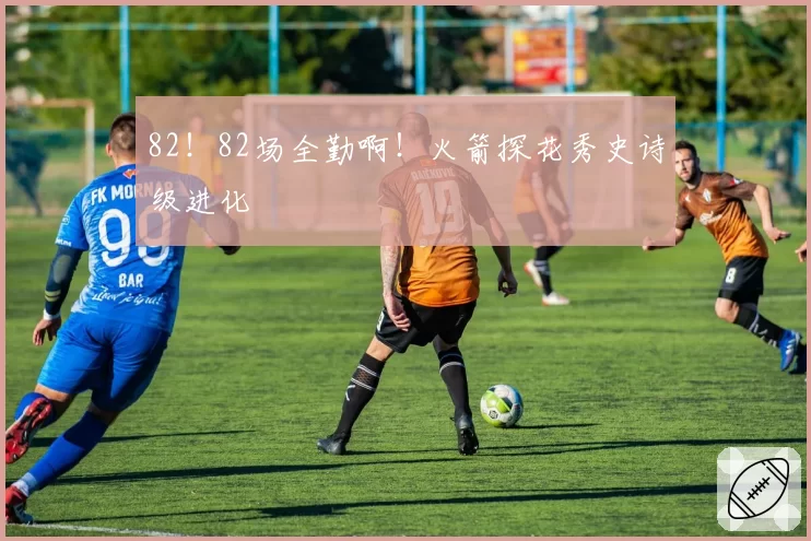 82!82场全勤啊!火箭探花秀史诗级进化