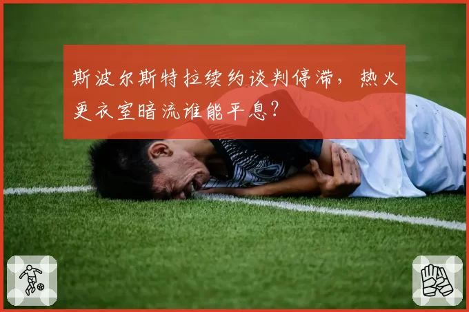 斯波尔斯特拉续约谈判停滞，热火更衣室暗流谁能平息？