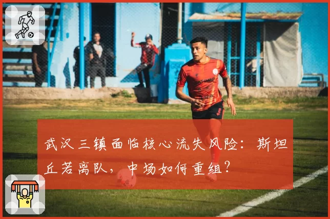 武汉三镇面临核心流失风险：斯坦丘若离队，中场如何重组？