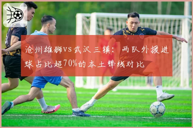 沧州雄狮vs武汉三镇:两队外援进球占比超70%的本土锋线对比