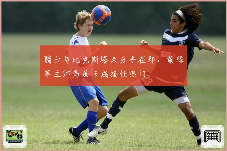 骑士与比克斯塔夫分手在即，前绿军主帅乌度卡成接任热门