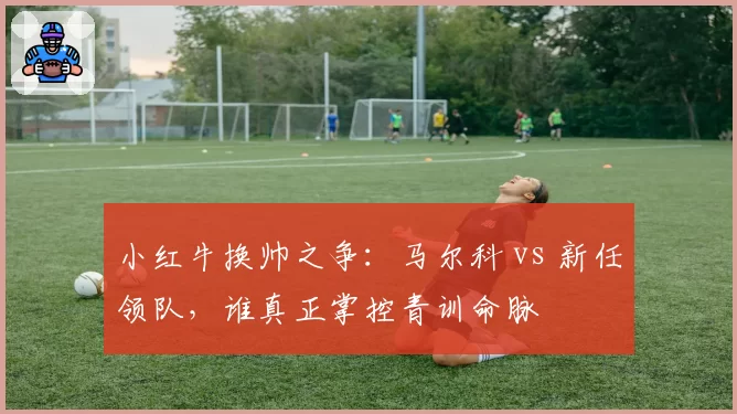 小红牛换帅之争：马尔科 vs 新任领队，谁真正掌控青训命脉