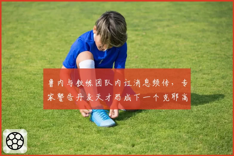 鲁内与教练团队内讧消息频传，专家警告丹麦天才恐成下一个克耶高斯