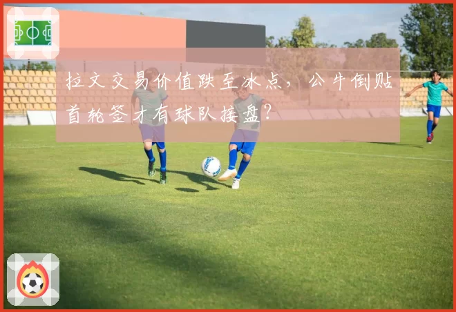拉文交易价值跌至冰点,公牛倒贴首轮签才有球队接盘?