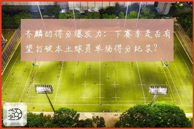 齐麟的得分爆发力：下赛季是否有望打破本土球员单场得分纪录？