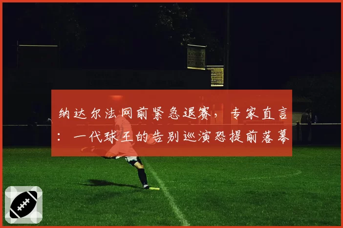 纳达尔法网前紧急退赛，专家直言：一代球王的告别巡演恐提前落幕