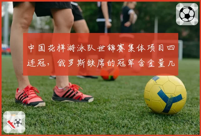 中国花样游泳队世锦赛集体项目四连冠,俄罗斯缺席的冠军含金量几何?