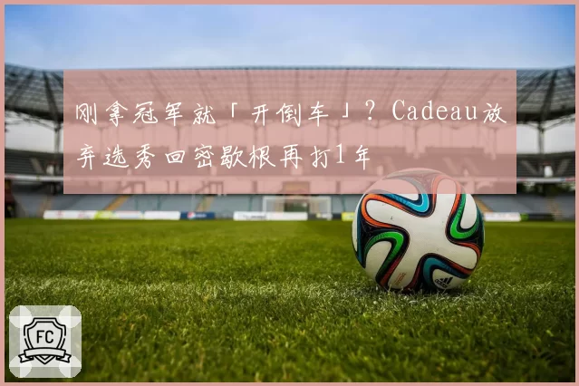 刚拿冠军就「开倒车」？Cadeau放弃选秀回密歇根再打1年