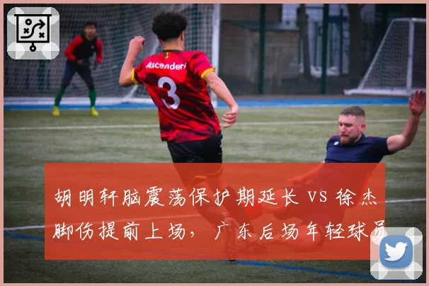 胡明轩脑震荡保护期延长 vs 徐杰脚伤提前上场，广东后场年轻球员康复策略分化