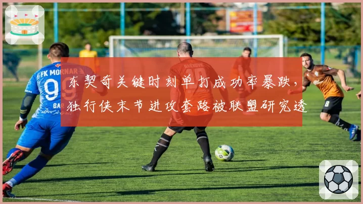 东契奇关键时刻单打成功率暴跌,独行侠末节进攻套路被联盟研究透了