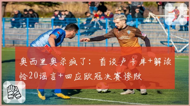 奥西里奥杀疯了:首谈卢卡库+解读恰20谣言+回应欧冠决赛惨败