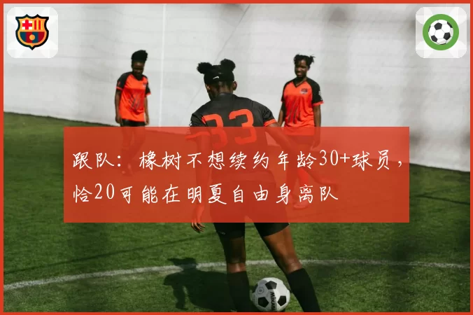 跟队：橡树不想续约年龄30+球员，恰20可能在明夏自由身离队