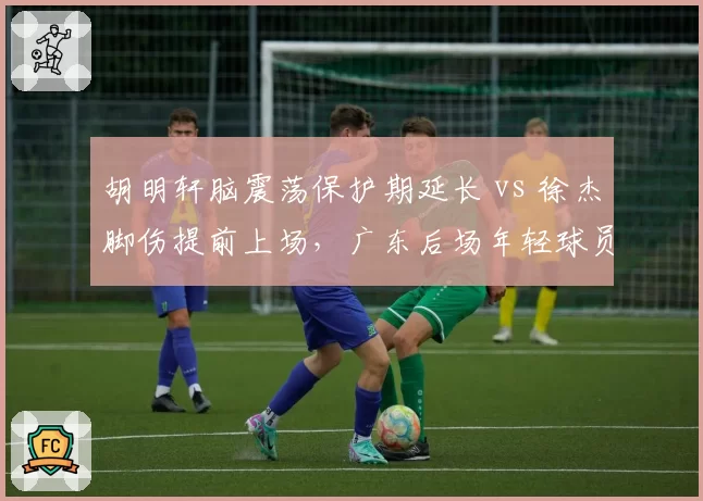 胡明轩脑震荡保护期延长 vs 徐杰脚伤提前上场，广东后场年轻球员康复策略分化