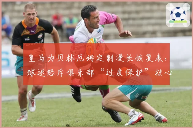 皇马为贝林厄姆定制漫长恢复表，球迷怒斥俱乐部“过度保护”核心
