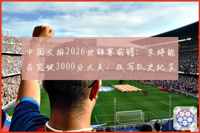 中国女排2026世锦赛前瞻:朱婷能否突破3000分大关,改写队史纪录?