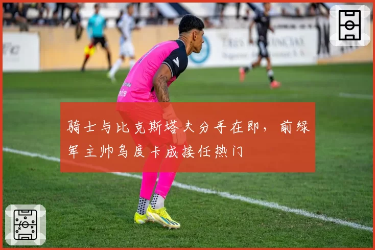 骑士与比克斯塔夫分手在即,前绿军主帅乌度卡成接任热门