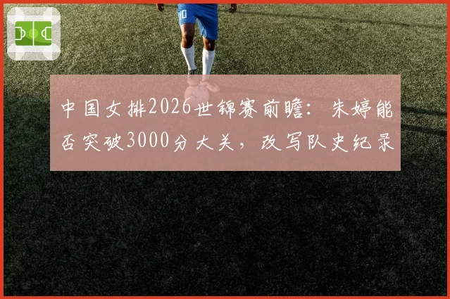 中国女排2026世锦赛前瞻:朱婷能否突破3000分大关,改写队史纪录?